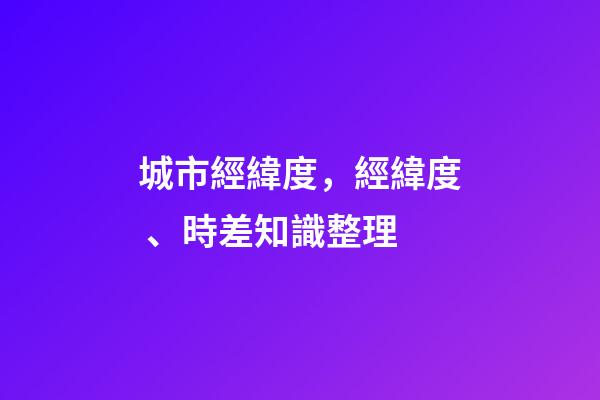 城市經緯度，經緯度、時差知識整理(理解與應用)